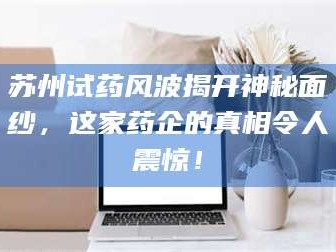赤壁苏州试药风波揭开神秘面纱，这家药企的真相令人震惊！