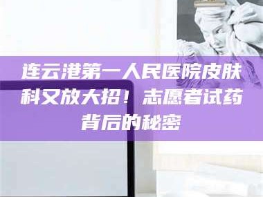 赤壁连云港第一人民医院皮肤科又放大招！志愿者试药背后的秘密