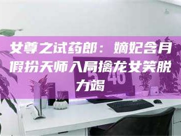 赤壁女尊之试药郎：嫡妃含月假扮天师入局擒龙女笑脱力竭