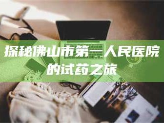 赤壁探秘佛山市第一人民医院的试药之旅