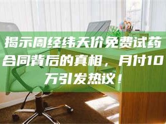 赤壁揭示周经纬天价免费试药合同背后的真相，月付10万引发热议！