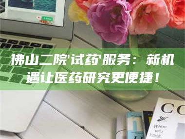 赤壁佛山二院'试药'服务：新机遇让医药研究更便捷！