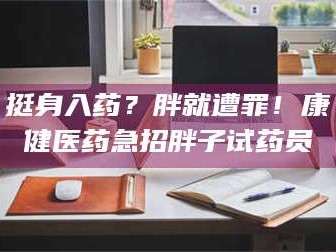 赤壁挺身入药？胖就遭罪！康健医药急招胖子试药员