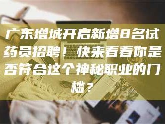 赤壁广东增城开启新增8名试药员招聘！快来看看你是否符合这个神秘职业的门槛？