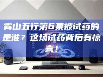 赤壁雾山五行第6集被试药的是谁？这场试药背后有惊喜！