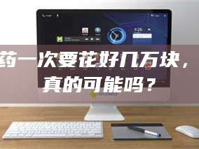 赤壁试药一次要花好几万块，这真的可能吗？