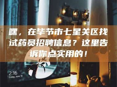 赤壁嘿，在毕节市七星关区找试药员招聘信息？这里告诉你点实用的！