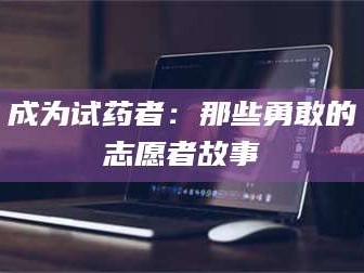 赤壁成为试药者：那些勇敢的志愿者故事