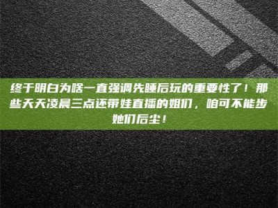 赤壁终于明白为啥一直强调先睡后玩的重要性了！那些天天凌晨三点还带娃直播的姐们，咱可不能步她们后尘！