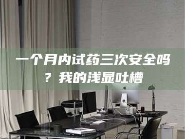 赤壁一个月内试药三次安全吗？我的浅显吐槽