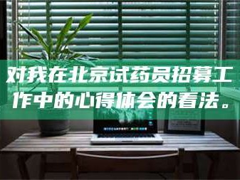 赤壁对我在北京试药员招募工作中的心得体会的看法。