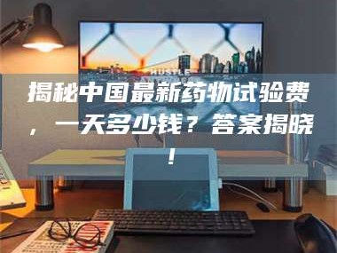 赤壁揭秘中国最新药物试验费，一天多少钱？答案揭晓！