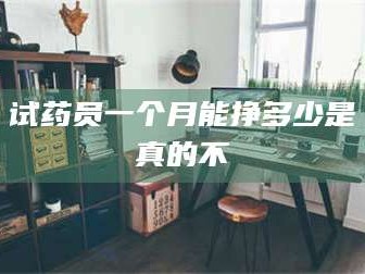 赤壁试药员一个月能挣多少是真的不
