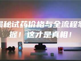 赤壁揭秘试药价格与全流程掌握！这才是真相！