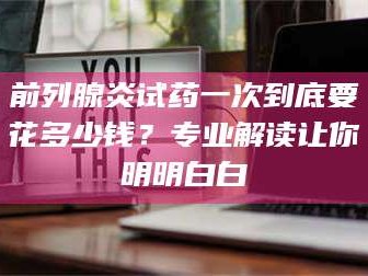 赤壁前列腺炎试药一次到底要花多少钱？专业解读让你明明白白