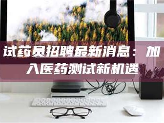 赤壁试药员招聘最新消息：加入医药测试新机遇