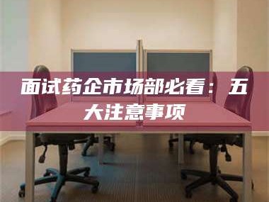 赤壁面试药企市场部必看：五大注意事项