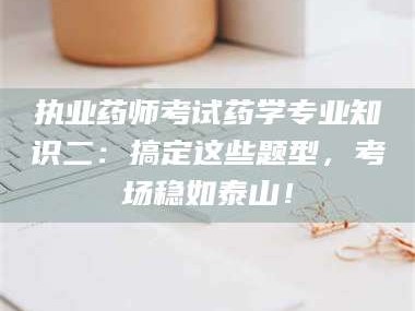 赤壁执业药师考试药学专业知识二：搞定这些题型，考场稳如泰山！