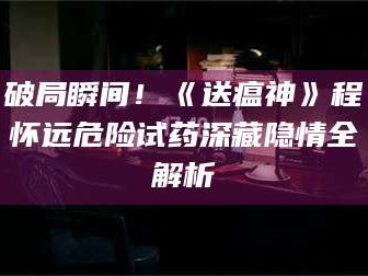 赤壁破局瞬间！《送瘟神》程怀远危险试药深藏隐情全解析