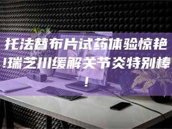 赤壁托法替布片试药体验惊艳!瑞芝川缓解关节炎特别棒!