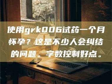 赤壁使用grk006试药一个月怀孕？这是不少人会纠结的问题。字数控制好点。