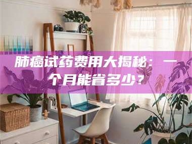 赤壁肺癌试药费用大揭秘：一个月能省多少？