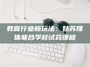 赤壁教育行业新玩法：姑苏媒体联合学校试药课程