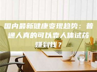赤壁国内最新健康变现趋势：普通人真的可以靠人体试药赚到钱？