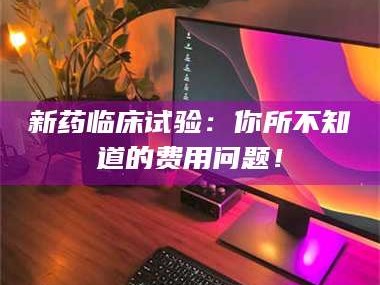赤壁新药临床试验：你所不知道的费用问题！