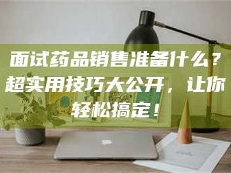 赤壁面试药品销售准备什么？超实用技巧大公开，让你轻松搞定！