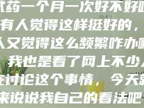 赤壁试药一个月一次好不好呀？有人觉得这样挺好的，有人又觉得这么频繁咋办啊。我也是看了网上不少人在讨论这个事情，今天就来说说我自己的看法吧。