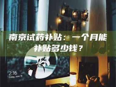 赤壁南京试药补贴：一个月能补贴多少钱？