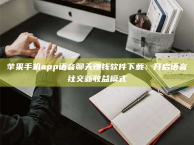 赤壁苹果手机app语音聊天赚钱软件下载：开启语音社交新收益模式
