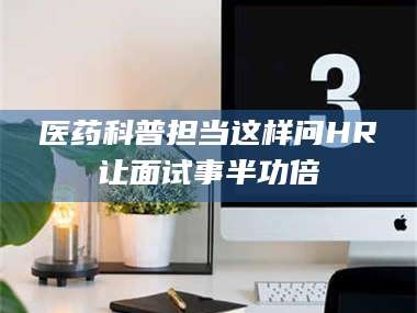 赤壁医药科普担当这样问HR让面试事半功倍