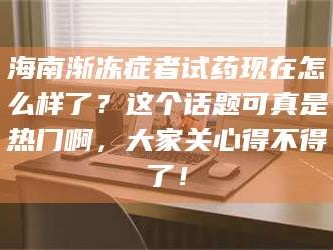 赤壁海南渐冻症者试药现在怎么样了？这个话题可真是热门啊，大家关心得不得了！