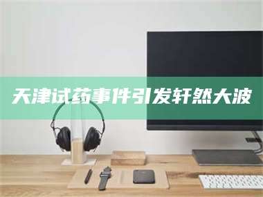 赤壁天津试药事件引发轩然大波