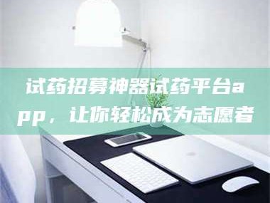 赤壁试药招募神器试药平台app，让你轻松成为志愿者