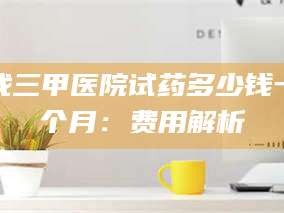 赤壁找三甲医院试药多少钱一个月：费用解析