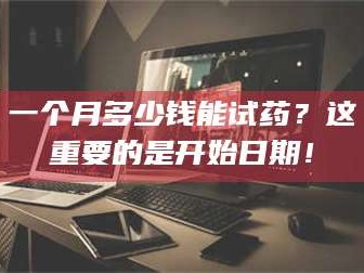 赤壁一个月多少钱能试药？这重要的是开始日期！