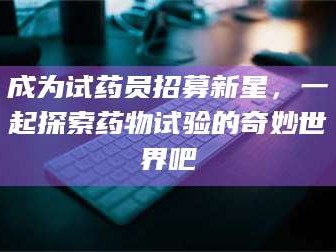 赤壁成为试药员招募新星，一起探索药物试验的奇妙世界吧