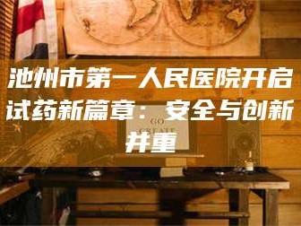 赤壁池州市第一人民医院开启试药新篇章：安全与创新并重