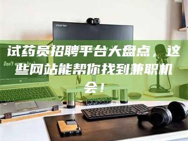 赤壁试药员招聘平台大盘点，这些网站能帮你找到兼职机会！