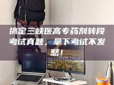 赤壁搞定三峡医高专药剂转段考试真题，拿下考试不发愁！