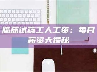 赤壁临床试药工人工资：每月薪资大揭秘