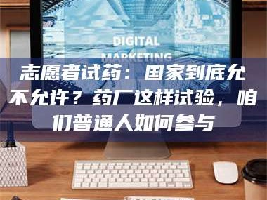 赤壁志愿者试药：国家到底允不允许？药厂这样试验，咱们普通人如何参与