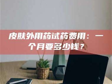 赤壁皮肤外用药试药费用：一个月要多少钱？