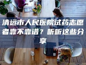 赤壁清远市人民医院试药志愿者靠不靠谱？听听这些分享