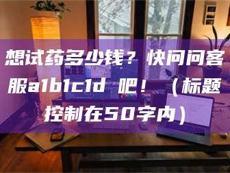 赤壁想试药多少钱？快问问客服a1b1c1d溦吧！（标题控制在50字内）