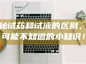 赤壁揭秘试药和试液的区别，你可能不知道的小知识！