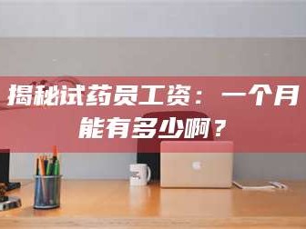 赤壁揭秘试药员工资：一个月能有多少啊？